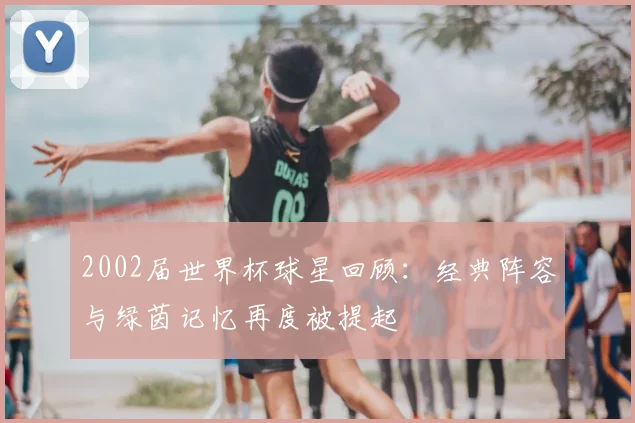 2002届世界杯球星回顾：经典阵容与绿茵记忆再度被提起