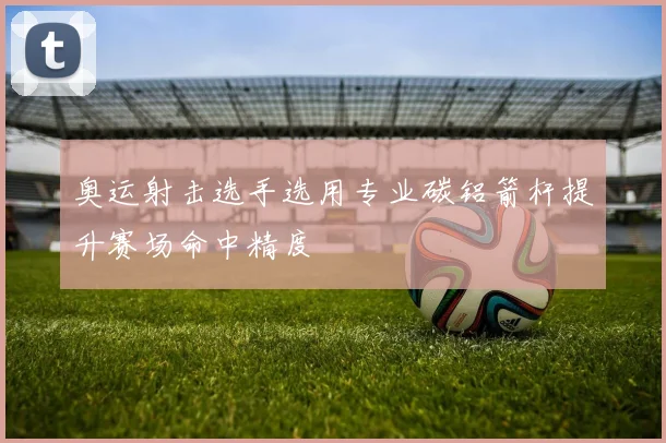 奥运射击选手选用专业碳铝箭杆提升赛场命中精度