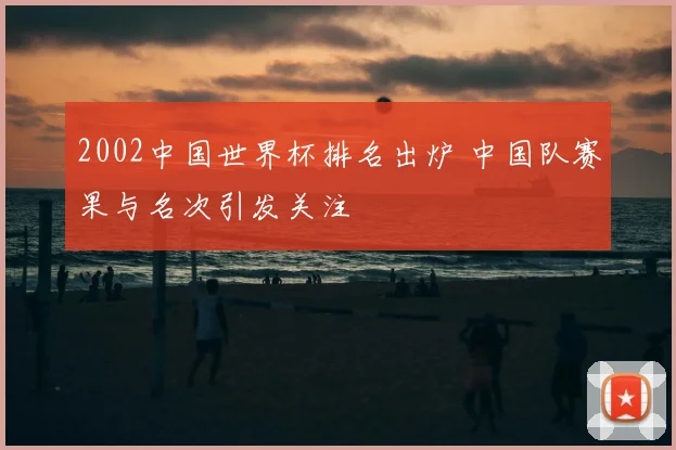 2002中国世界杯排名出炉 中国队赛果与名次引发关注