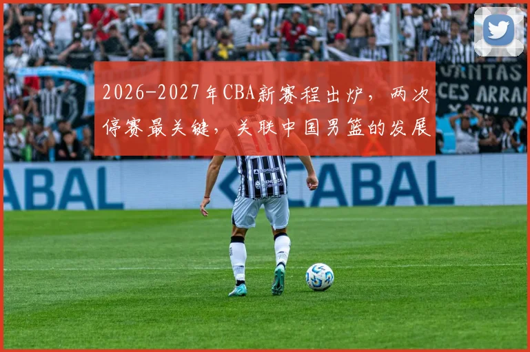 2026-2027年CBA新赛程出炉,两次停赛最关键,关联中国男篮的发展