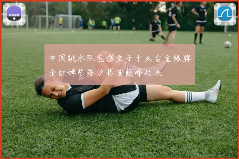 中国跳水队包揽女子十米台金银牌全红婵陈芋汐再演巅峰对决