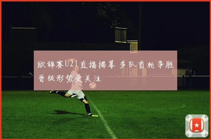 欧锦赛U21直播揭幕 多队首轮争胜晋级形势受关注