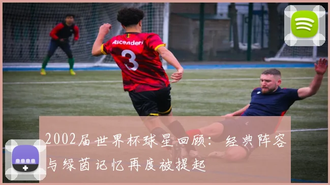2002届世界杯球星回顾：经典阵容与绿茵记忆再度被提起
