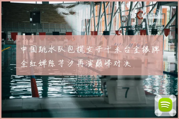 中国跳水队包揽女子十米台金银牌全红婵陈芋汐再演巅峰对决