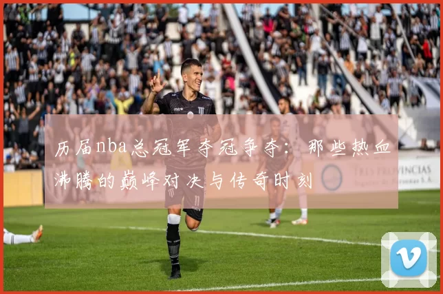 历届nba总冠军夺冠争夺:那些热血沸腾的巅峰对决与传奇时刻