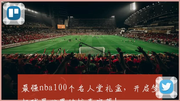 最强nba100个名人堂礼盒,开启梦幻球星世界的惊喜宝藏!