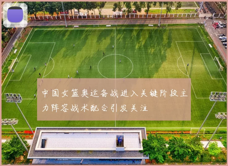 中国女篮奥运备战进入关键阶段主力阵容战术配合引发关注