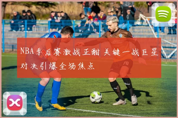 NBA季后赛激战正酣 关键一战巨星对决引爆全场焦点