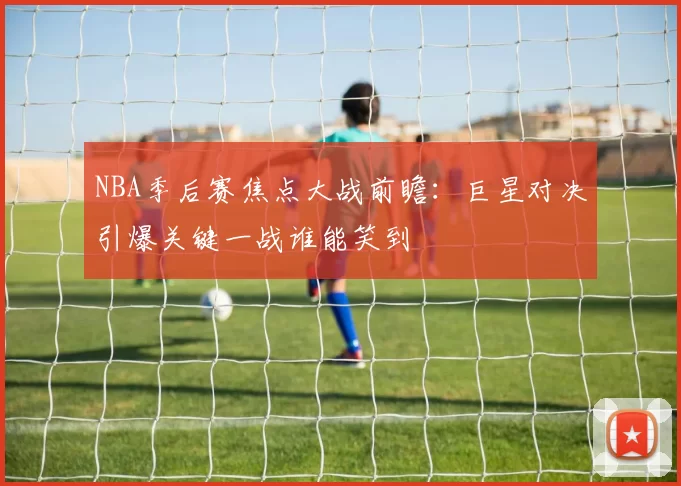 NBA季后赛焦点大战前瞻：巨星对决引爆关键一战谁能笑到