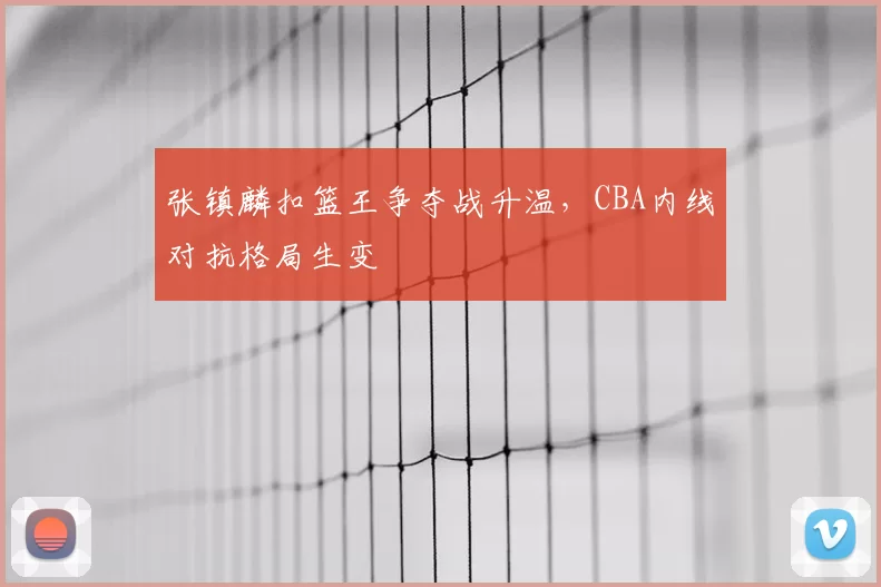 张镇麟扣篮王争夺战升温，CBA内线对抗格局生变