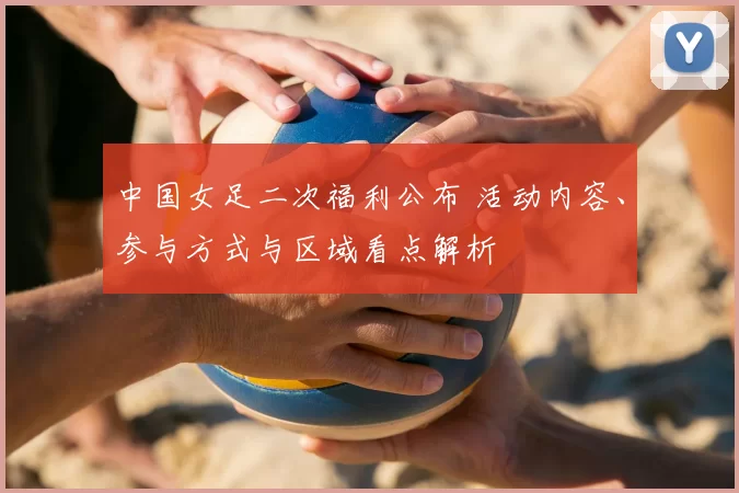 中国女足二次福利公布 活动内容、参与方式与区域看点解析