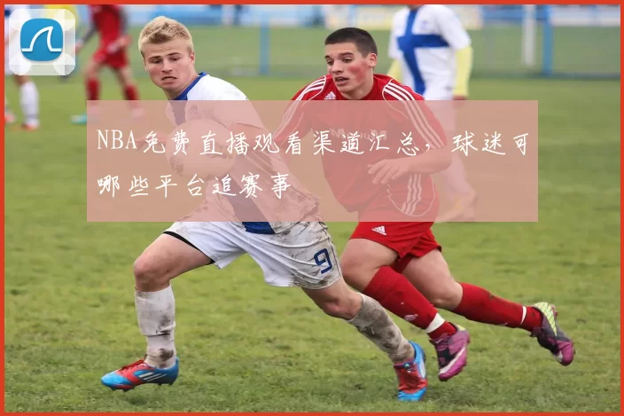 NBA免费直播观看渠道汇总，球迷可哪些平台追赛事