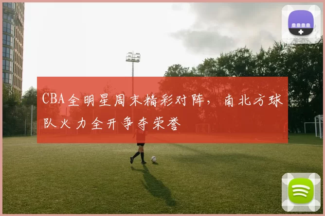 CBA全明星周末精彩对阵，南北方球队火力全开争夺荣誉