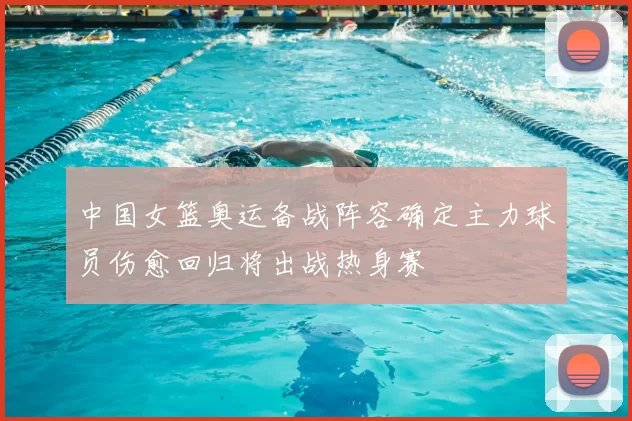 中国女篮奥运备战阵容确定主力球员伤愈回归将出战热身赛