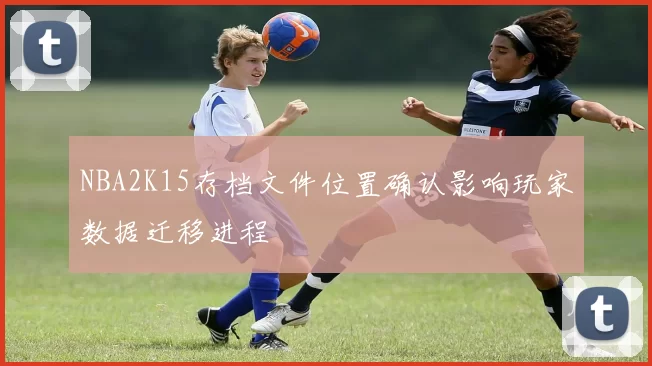 NBA2K15存档文件位置确认影响玩家数据迁移进程