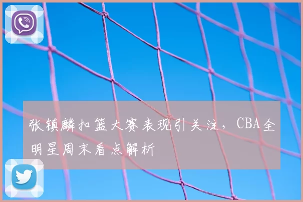 张镇麟扣篮大赛表现引关注，CBA全明星周末看点解析