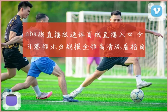 nba线直播极速体育线直播入口 今日赛程比分战报全程高清观看指南