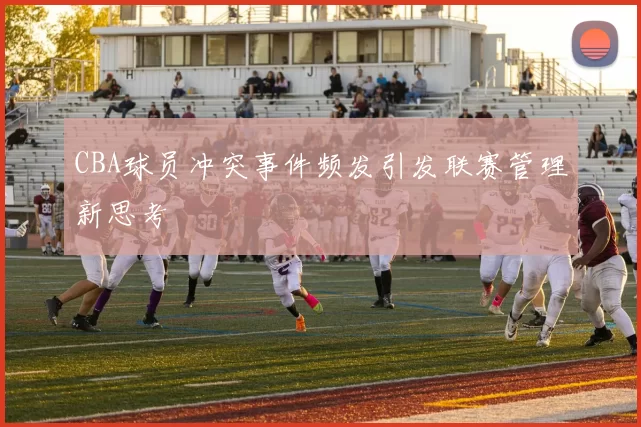 CBA球员冲突事件频发引发联赛管理新思考