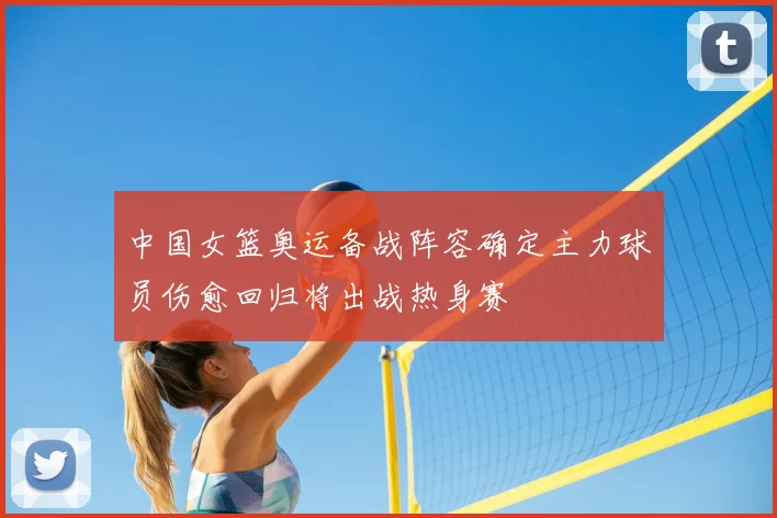 中国女篮奥运备战阵容确定主力球员伤愈回归将出战热身赛