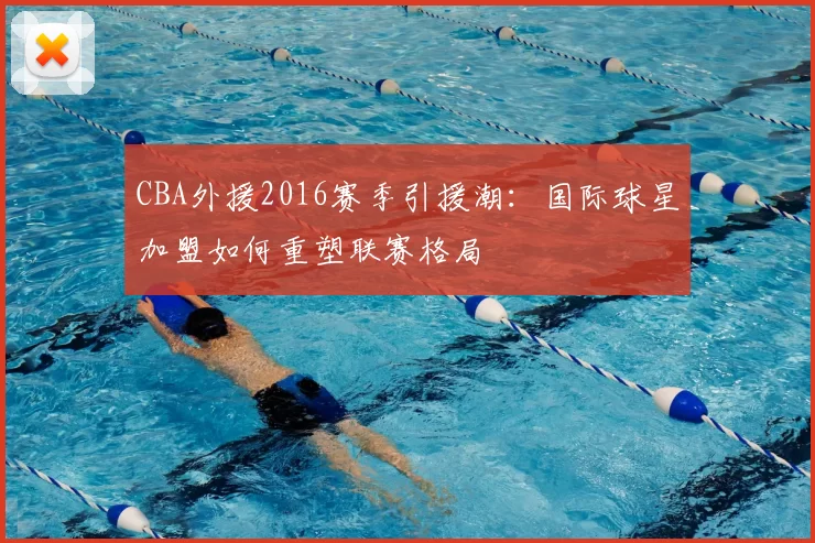 CBA外援2016赛季引援潮：国际球星加盟如何重塑联赛格局