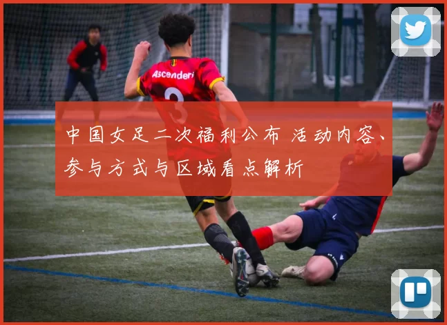 中国女足二次福利公布 活动内容、参与方式与区域看点解析