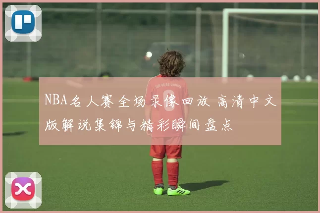 NBA名人赛全场录像回放 高清中文版解说集锦与精彩瞬间盘点
