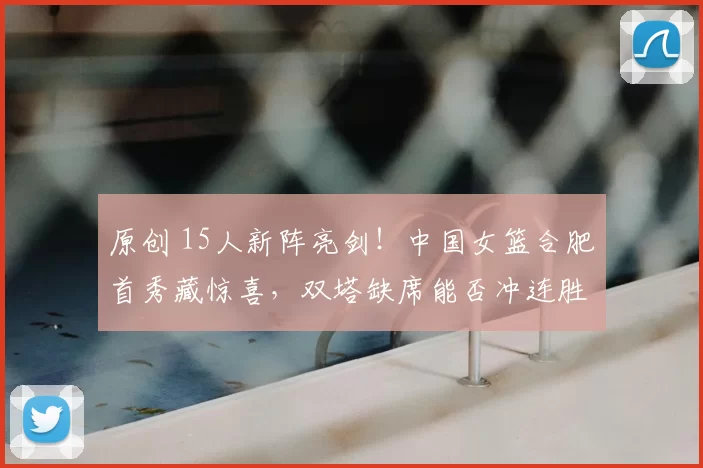 原创 15人新阵亮剑！中国女篮合肥首秀藏惊喜，双塔缺席能否冲连胜？