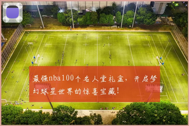 最强nba100个名人堂礼盒，开启梦幻球星世界的惊喜宝藏！