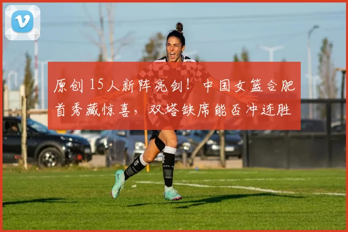 原创 15人新阵亮剑！中国女篮合肥首秀藏惊喜，双塔缺席能否冲连胜？