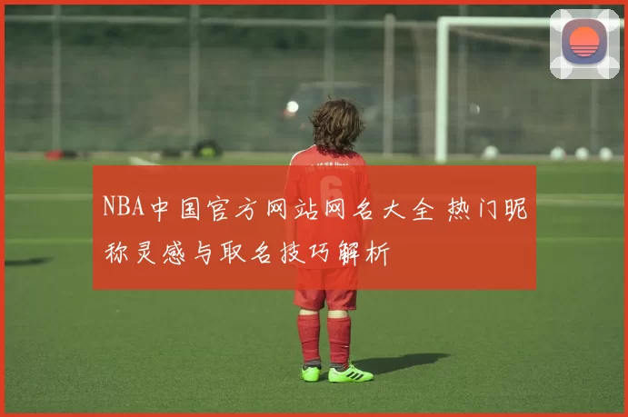 NBA中国官方网站网名大全 热门昵称灵感与取名技巧解析