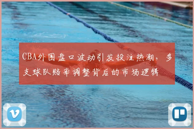 CBA外围盘口波动引发投注热潮，多支球队赔率调整背后的市场逻辑