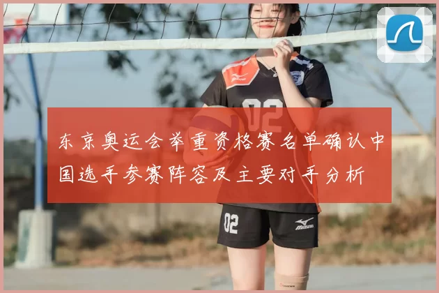 东京奥运会举重资格赛名单确认中国选手参赛阵容及主要对手分析