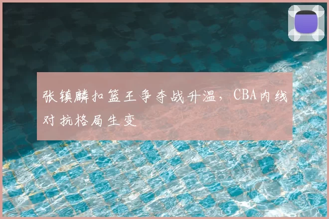 张镇麟扣篮王争夺战升温,CBA内线对抗格局生变