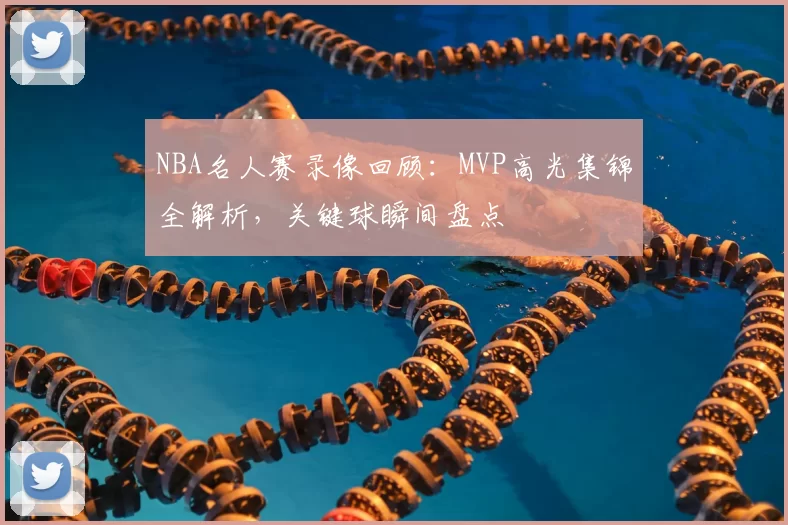 NBA名人赛录像回顾：MVP高光集锦全解析，关键球瞬间盘点