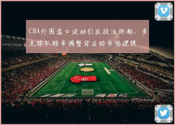 CBA外围盘口波动引发投注热潮，多支球队赔率调整背后的市场逻辑